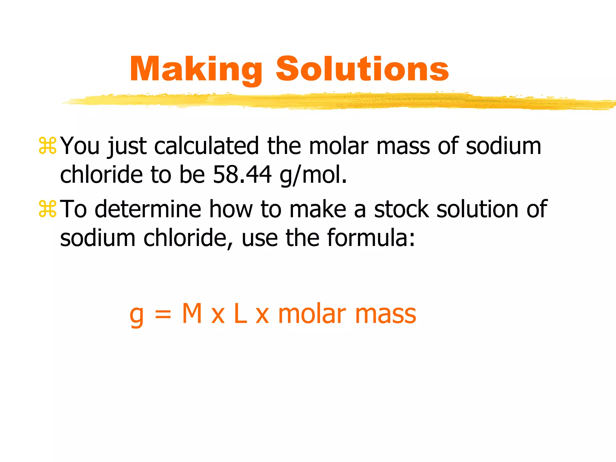 You just calculated the molar mass of sodium
chloride to be 58.44 g/mol.
To determine how to make a stock solution of
sodium chloride, use the formula:
Making Solutions
g = M x L x molar mass
 