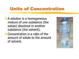 Units of Concentration
A solution is a homogeneous
mixture of one substance (the
solute) dissolved in another
substance (the solvent).
Concentration is a ratio of the
amount of solute to the amount
of solvent.
 