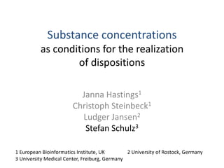 Substance concentrationsas conditions for the realizationof dispositions Janna Hastings1 Christoph Steinbeck1 Ludger Jansen2 Stefan Schulz3 1 European Bioinformatics Institute, UK  	2 University of Rostock, Germany 3 University Medical Center, Freiburg, Germany 