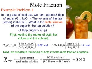 Mole Fraction
Example Problem 1
In our glass of iced tea, we have added 3 tbsp
of sugar (C12H22O11). The volume of the tea
(water) is 325 mL. What is the mole fraction
of the sugar in the tea solution?
(1 tbsp sugar ≈ 25 g)
First, we find the moles of both the
solute and the solvent.
12 22 11
12 22 11
12 22 11
C H O
C H O
1 mol
75.g C H O =
342
0
g
.2 9 ol
1 m
 
 
 
2
2
2
H O
H O
1 mol
325mL H O =
18.0
18.1 m
g
ol
 
 
 
Next, we substitute the moles of both into the mole fraction equation.
sugar
moles solute
=
total moles solution
χ 0.219 mol sugar
=
(0.219 mol + 18.1 mol)
0.012

 