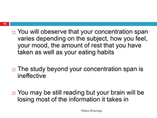 Ritika Dhameja
10
 You will obeserve that your concentration span
varies depending on the subject, how you feel,
your mood, the amount of rest that you have
taken as well as your eating habits
 The study beyond your concentration span is
ineffective
 You may be still reading but your brain will be
losing most of the information it takes in
 
