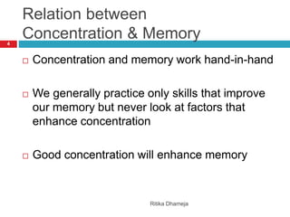 Relation between
Concentration & Memory
Ritika Dhameja
4
 Concentration and memory work hand-in-hand
 We generally practice only skills that improve
our memory but never look at factors that
enhance concentration
 Good concentration will enhance memory
 