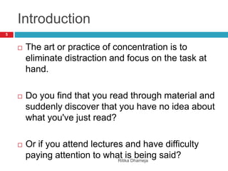 Introduction
 The art or practice of concentration is to
eliminate distraction and focus on the task at
hand.
 Do you find that you read through material and
suddenly discover that you have no idea about
what you've just read?
 Or if you attend lectures and have difficulty
paying attention to what is being said?
5
Ritika Dhameja
 