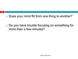 Ritika Dhameja
6
 Does your mind flit from one thing to another?
 Do you have trouble focusing on something for
more than a few minutes?
 