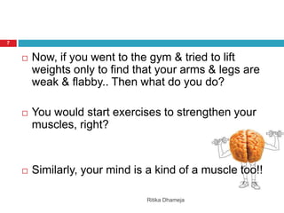 Ritika Dhameja
7
 Now, if you went to the gym & tried to lift
weights only to find that your arms & legs are
weak & flabby.. Then what do you do?
 You would start exercises to strengthen your
muscles, right?
 Similarly, your mind is a kind of a muscle too!!
 