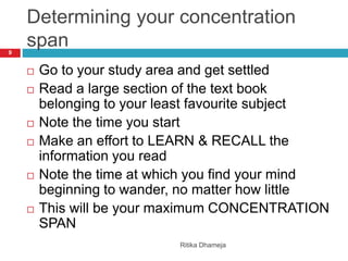 Determining your concentration
span
Ritika Dhameja
9
 Go to your study area and get settled
 Read a large section of the text book
belonging to your least favourite subject
 Note the time you start
 Make an effort to LEARN & RECALL the
information you read
 Note the time at which you find your mind
beginning to wander, no matter how little
 This will be your maximum CONCENTRATION
SPAN
 