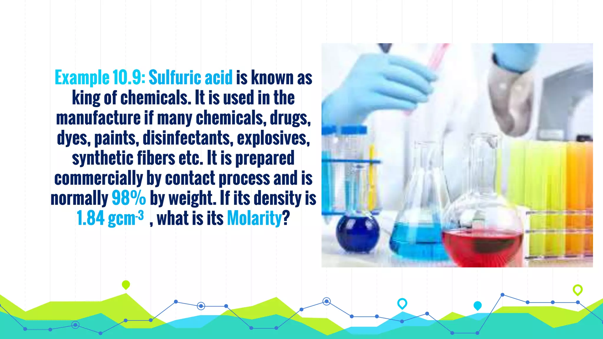 Example 10.9: Sulfuric acid is known as
king of chemicals. It is used in the
manufacture if many chemicals, drugs,
dyes, paints, disinfectants, explosives,
synthetic fibers etc. It is prepared
commercially by contact process and is
normally 98% by weight. If its density is
1.84 gcm-3 , what is its Molarity?
 