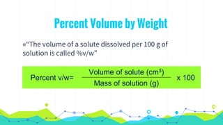 Percent Volume by Weight
◉“The volume of a solute dissolved per 100 g of
solution is called %v/w”
Percent v/w=
Volume of solute (cm3)
x 100
Mass of solution (g)
 