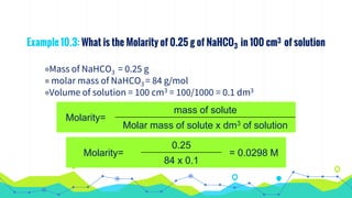 Example 10.3: What is the Molarity of 0.25 g of NaHCO3 in 100 cm3 of solution
◉Mass of NaHCO3 = 0.25 g
◉ molar mass of NaHCO3 = 84 g/mol
◉Volume of solution = 100 cm3 = 100/1000 = 0.1 dm3
Molarity=
mass of solute
Molar mass of solute x dm3 of solution
Molarity=
0.25
= 0.0298 M
84 x 0.1
 