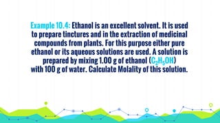 Example 10.4: Ethanol is an excellent solvent. It is used
to prepare tinctures and in the extraction of medicinal
compounds from plants. For this purpose either pure
ethanol or its aqueous solutions are used. A solution is
prepared by mixing 1.00 g of ethanol (C2H5OH)
with 100 g of water. Calculate Molality of this solution.
 