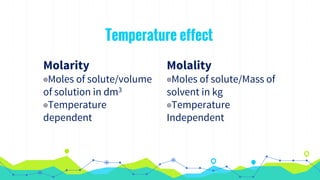 Molarity
◉Moles of solute/volume
of solution in dm3
◉Temperature
dependent
Temperature effect
Molality
◉Moles of solute/Mass of
solvent in kg
◉Temperature
Independent
 