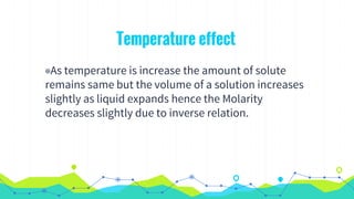 Temperature effect
◉As temperature is increase the amount of solute
remains same but the volume of a solution increases
slightly as liquid expands hence the Molarity
decreases slightly due to inverse relation.
 