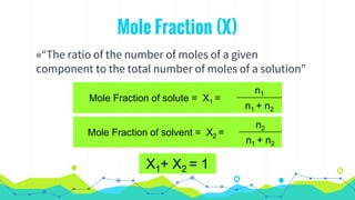 Mole Fraction (X)
◉“The ratio of the number of moles of a given
component to the total number of moles of a solution”
Mole Fraction of solute = X1 =
n1
n1 + n2
Mole Fraction of solvent = X2 =
n2
n1 + n2
X1+ X2 = 1
 