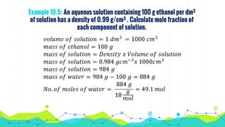 Example 10.5: An aqueous solution containing 100 g ethanol per dm3
of solution has a density of 0.99 g/cm3 . Calculate mole fraction of
each component of solution.
 