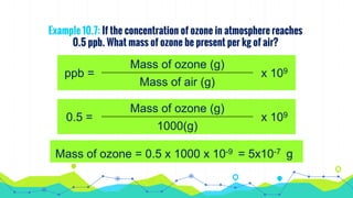 Example 10.7: If the concentration of ozone in atmosphere reaches
0.5 ppb. What mass of ozone be present per kg of air?
ppb =
Mass of ozone (g)
x 109
Mass of air (g)
0.5 =
Mass of ozone (g)
x 109
1000(g)
Mass of ozone = 0.5 x 1000 x 10-9 = 5x10-7 g
 