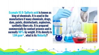 Example 10.9: Sulfuric acid is known as
king of chemicals. It is used in the
manufacture if many chemicals, drugs,
dyes, paints, disinfectants, explosives,
synthetic fibers etc. It is prepared
commercially by contact process and is
normally 98% by weight. If its density is
1.84 gcm-3 , what is its Molarity?
 