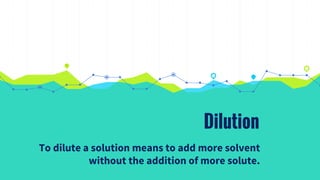 Dilution
To dilute a solution means to add more solvent
without the addition of more solute.
 