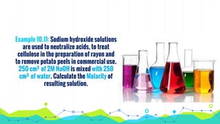Example 10.11: Sodium hydroxide solutions
are used to neutralize acids, to treat
cellulose in the preparation of rayon and
to remove potato peels in commercial use.
250 cm3 of 2M NaOH is mixed with 250
cm3 of water. Calculate the Molarity of
resulting solution.
 