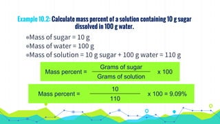 Example 10.2: Calculate mass percent of a solution containing 10 g sugar
dissolved in 100 g water.
◉Mass of sugar = 10 g
◉Mass of water = 100 g
◉Mass of solution = 10 g sugar + 100 g water = 110 g
Mass percent =
Grams of sugar
x 100
Grams of solution
Mass percent =
10
x 100 = 9.09%
110
 