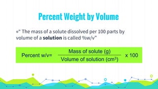 Percent Weight by Volume
◉“ The mass of a solute dissolved per 100 parts by
volume of a solution is called %w/v”
Percent w/v=
Mass of solute (g)
x 100
Volume of solution (cm3)
 