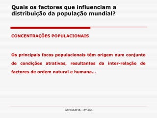 GEOGRAFIA - 8º ano 
Quais os factores que influenciam a distribuição da população mundial? 
CONCENTRAÇÕES POPULACIONAIS 
Os principais focos populacionais têm origem num conjunto de condições atrativas, resultantes da inter-relação de factores de ordem natural e humana…  