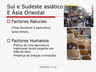 GEOGRAFIA - 8º ano 
Sul e Sudeste asiático E Ásia Oriental 
Factores Naturais 
Clima favorável à agricultura. 
Solos férteis. 
Factores Humanos 
Prática de uma agricultura tradicional muito exigente em mão de obra. 
Presença de antigas civilizações  