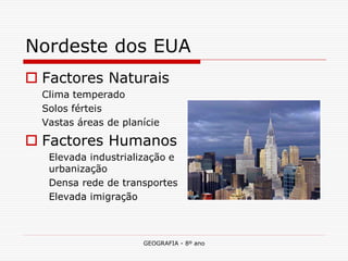 GEOGRAFIA - 8º ano 
Nordeste dos EUA 
Factores Naturais 
Clima temperado 
Solos férteis 
Vastas áreas de planície 
Factores Humanos 
Elevada industrialização e urbanização 
Densa rede de transportes 
Elevada imigração  