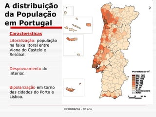 GEOGRAFIA - 8º ano 
A distribuição da População em Portugal 
Características 
Litoralização: população na faixa litoral entre Viana do Castelo e Setúbal. 
Despovoamento do interior. 
Bipolarização em torno das cidades do Porto e Lisboa. 
