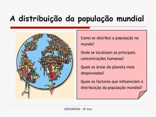 GEOGRAFIA - 8º ano 
A distribuição da população mundial 
Como se distribui a população no mundo? 
Onde se localizam as principais concentrações humanas? 
Quais as áreas do planeta mais despovoadas? 
Quais os factores que influenciam a distribuição da população mundial?  