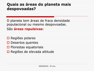 GEOGRAFIA - 8º ano 
Quais as áreas do planeta mais despovoadas? 
O planeta tem áreas de fraca densidade populacional ou mesmo despovoadas. 
São áreas repulsivas: 
 Regiões polares 
 Desertos quentes 
 Florestas equatoriais 
 Regiões de elevada altitude  