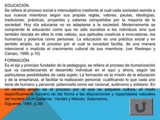 EDUCACIÓN
Se refiere al proceso social e intersubjetivo mediante el cual cada sociedad asimila a
sus nuevos miembros según sus propias reglas, valores, pautas, ideologías,
tradiciones, prácticas, proyectos y saberes compartidos por la mayoría de la
sociedad. Hoy día educarse no es adaptarse a la sociedad. Modernamente se
comprende la educación como que no sólo socializa a los individuos sino que
también rescata en ellos lo más valioso, sus aptitudes creativas e innovadoras, los
humaniza y potencia como personas. La educación es una práctica social y en
sentido amplio, es el proceso por el cual la sociedad facilita, de una manera
intencional o implícita el crecimiento cultural de sus miembros. (ver Restrepo y
Campo, 1999, p.10)
FORMACIÓN
Es el eje y principio fundador de la pedagogía; se refiere al proceso de humanización
que va caracterizando el desarrollo individual en el aquí y ahora, según las
particulares posibilidades de cada sujeto. La formación es la misión de la educación
y de la enseñanza, al facilitar la realización personal, cualificando lo que cada uno
tiene de humano y personal, potenciarlo como ser racional, autónomo y solidario. En
un sentido amplio es el proceso por el que se adquiere cultura, el modo
específicamente humano de dar forma a las disposiciones y capacidades naturales
del hombre (G-H.Gadamer. Verdad y Método. Salamanca,
Sígueme, 1984, p.39)
 