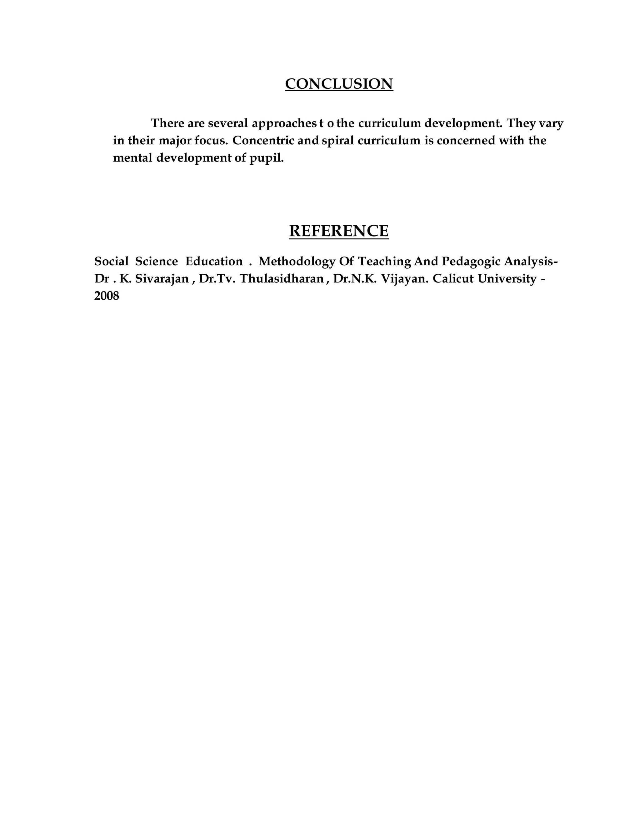 CONCLUSION 
There are several approaches t o the curriculum development. They vary 
in their major focus. Concentric and spiral curriculum is concerned with the 
mental development of pupil. 
REFERENCE 
Social Science Education . Methodology Of Teaching And Pedagogic Analysis- 
Dr . K. Sivarajan , Dr.Tv. Thulasidharan , Dr.N.K. Vijayan. Calicut University - 
2008 
