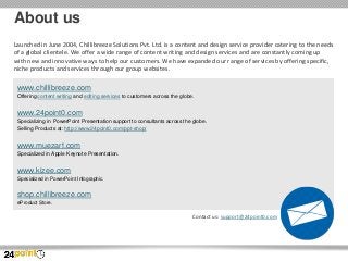 About us
Launched in June 2004, Chillibreeze Solutions Pvt. Ltd. is a content and design service provider catering to the needs
of a global clientele. We offer a wide range of content writing and design services and are constantly coming up
with new and innovative ways to help our customers. We have expanded our range of services by offering specific,
niche products and services through our group websites.

www.chillibreeze.com
Offering content writing and editing services to customers across the globe.

www.24point0.com
Specializing in PowerPoint Presentation support to consultants across the globe.
Selling Products at: http://www.24point0.com/ppt-shop/

www.muezart.com
Specialized in Apple Keynote Presentation.

www.kizee.com
Specialized in PowerPoint Infographic.

shop.chillibreeze.com
eProduct Store.

Contact us: support@24point0.com

 
