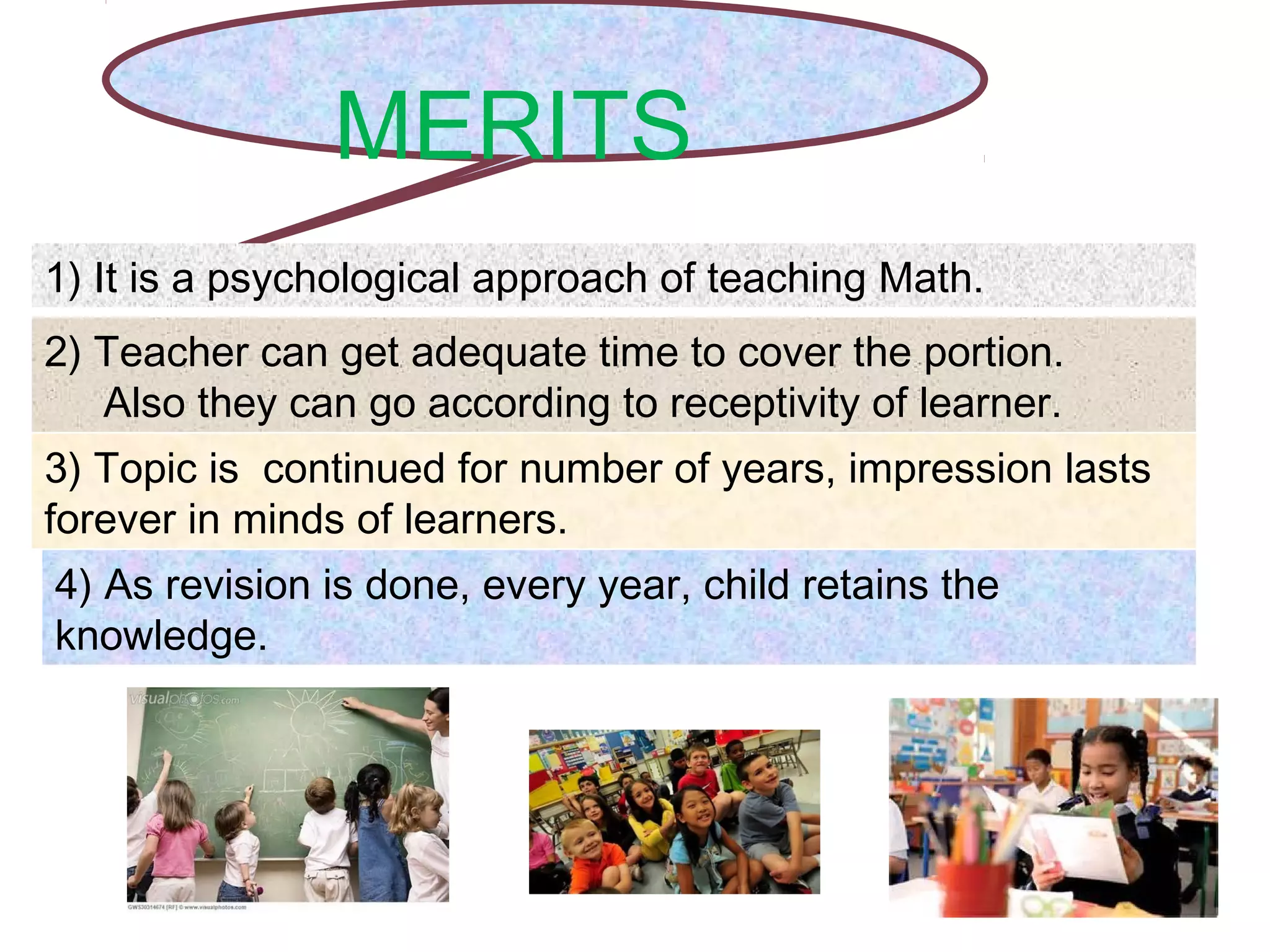 MERITS
1) It is a psychological approach of teaching Math.
2) Teacher can get adequate time to cover the portion.
Also they can go according to receptivity of learner.
3) Topic is continued for number of years, impression lasts
forever in minds of learners.
4) As revision is done, every year, child retains the
knowledge.
 