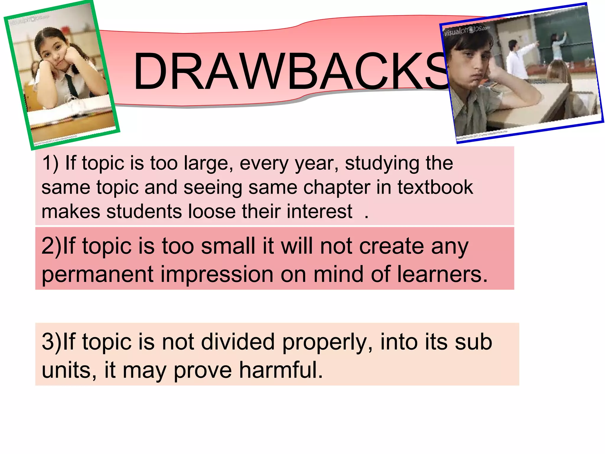 DRAWBACKS
1) If topic is too large, every year, studying the
same topic and seeing same chapter in textbook
makes students loose their interest .
2)If topic is too small it will not create any
permanent impression on mind of learners.
3)If topic is not divided properly, into its sub
units, it may prove harmful.
 