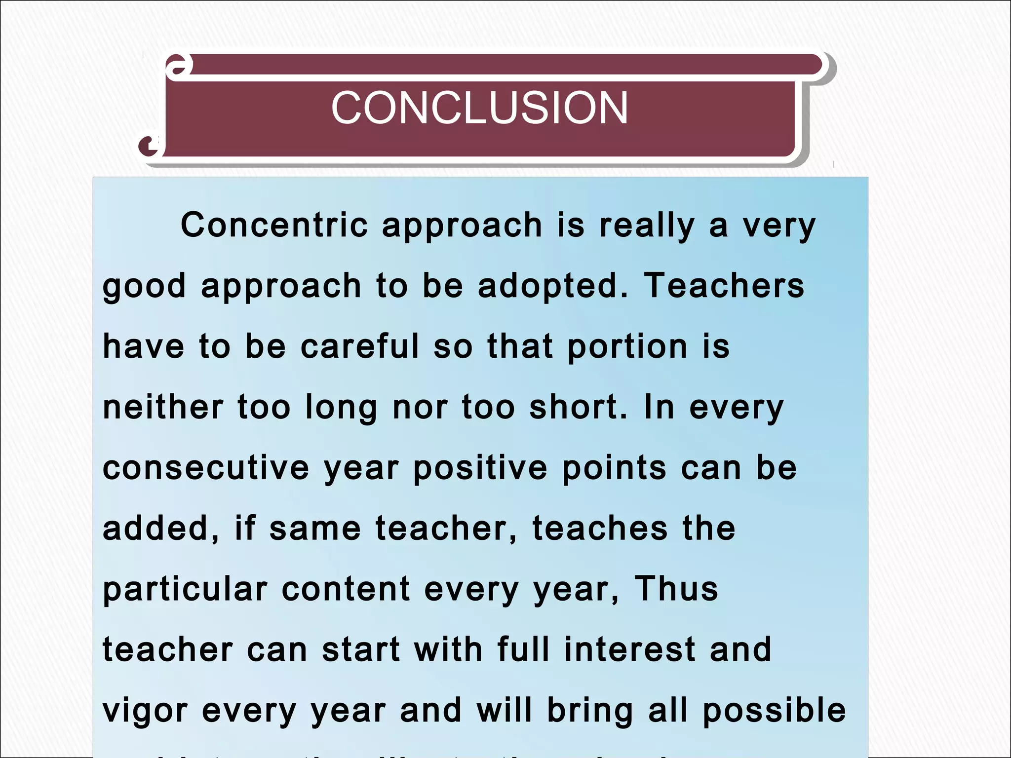 CONCLUSIONCONCLUSION
Concentric approach is really a very
good approach to be adopted. Teachers
have to be careful so that portion is
neither too long nor too short. In every
consecutive year positive points can be
added, if same teacher, teaches the
particular content every year, Thus
teacher can start with full interest and
vigor every year and will bring all possible
 