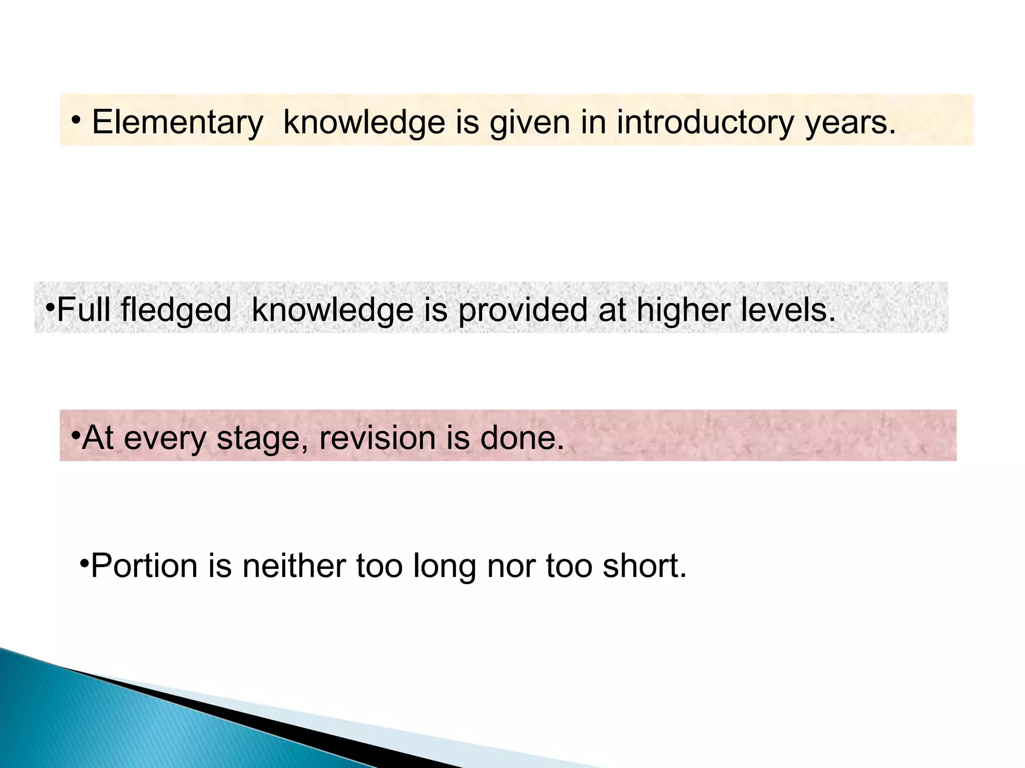 •Full fledged knowledge is provided at higher levels.
•At every stage, revision is done.
•Portion is neither too long nor too short.
• Elementary knowledge is given in introductory years.
 
