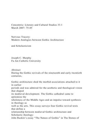 Concentric: Literary and Cultural Studies 33.1
March 2007: 75-85
Nervous Tracery:
Modern Analogies between Gothic Architecture
and Scholasticism
Joseph C. Murphy
Fu Jen Catholic University
Abstract
During the Gothic revivals of the nineteenth and early twentieth
centuries,
Gothic architecture shed the morbid associations attached to it
in earlier
periods and was admired for the aesthetic and theological vision
that shaped
its medieval development. The Gothic cathedral came to
epitomize the
wholeness of the Middle Ages and an impulse toward synthesis
in theology as
well as the arts. This essay surveys four Gothic revival texts
that define a
relationship between medieval Gothic architecture and
Scholastic theology:
John Ruskin’s essay “The Nature of Gothic” in The Stones of
 