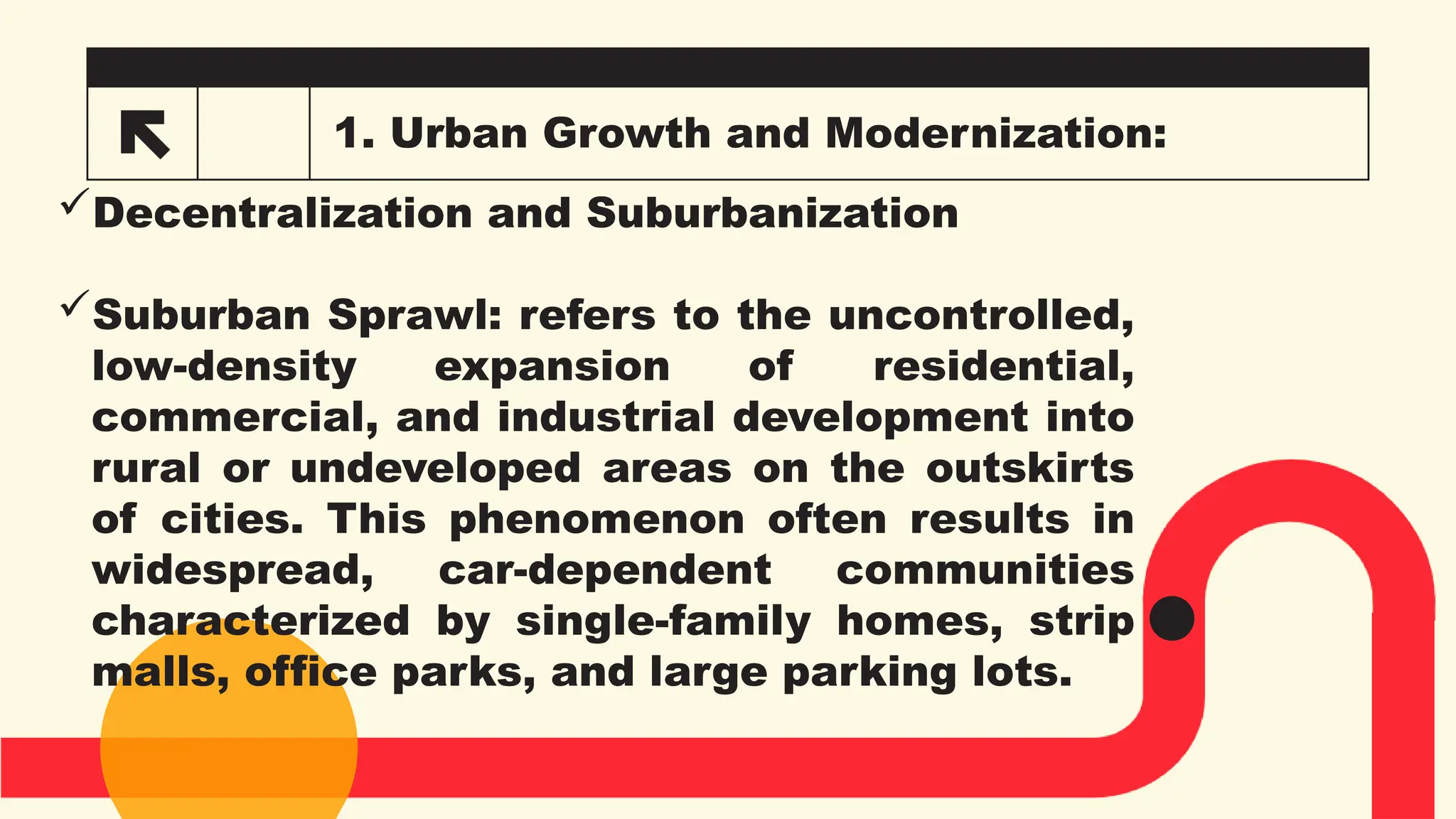 1. Urban Growth and Modernization:
Decentralization and Suburbanization
Suburban Sprawl: refers to the uncontrolled,
low-density expansion of residential,
commercial, and industrial development into
rural or undeveloped areas on the outskirts
of cities. This phenomenon often results in
widespread, car-dependent communities
characterized by single-family homes, strip
malls, office parks, and large parking lots.
 