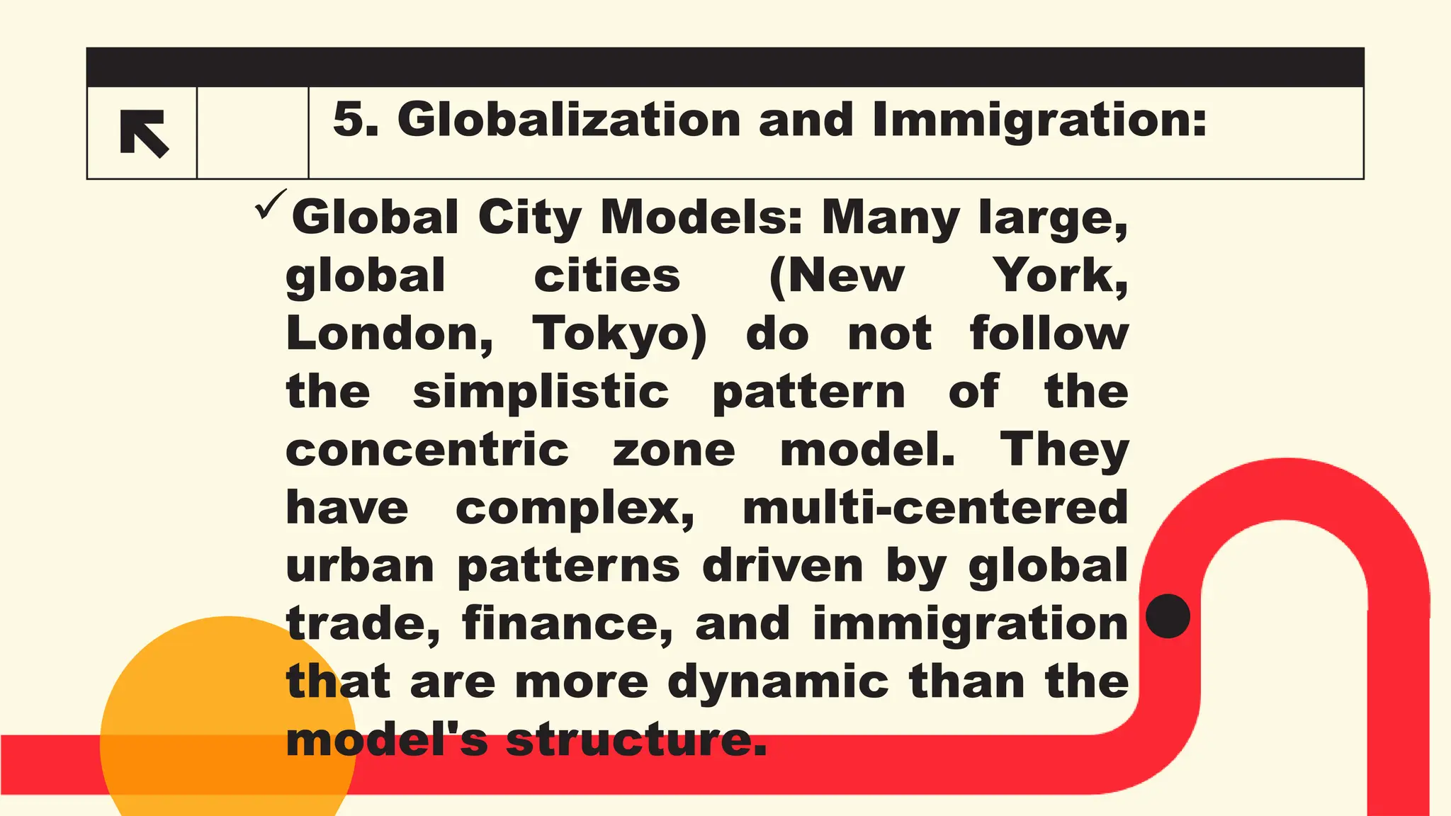 5. Globalization and Immigration:
Global City Models: Many large,
global cities (New York,
London, Tokyo) do not follow
the simplistic pattern of the
concentric zone model. They
have complex, multi-centered
urban patterns driven by global
trade, finance, and immigration
that are more dynamic than the
model's structure.
 