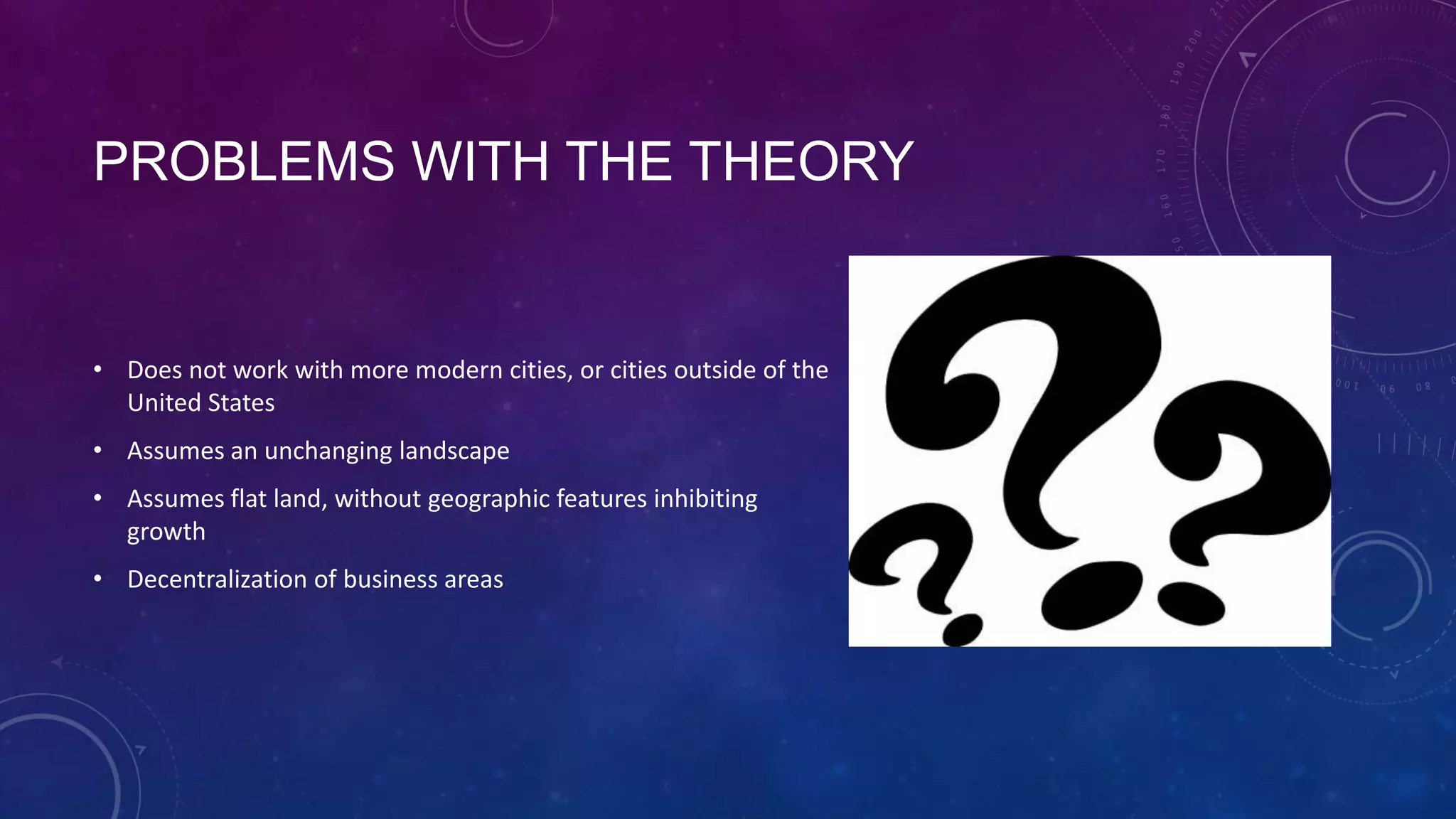 PROBLEMS WITH THE THEORY
• Does not work with more modern cities, or cities outside of the
United States
• Assumes an unchanging landscape
• Assumes flat land, without geographic features inhibiting
growth
• Decentralization of business areas
 