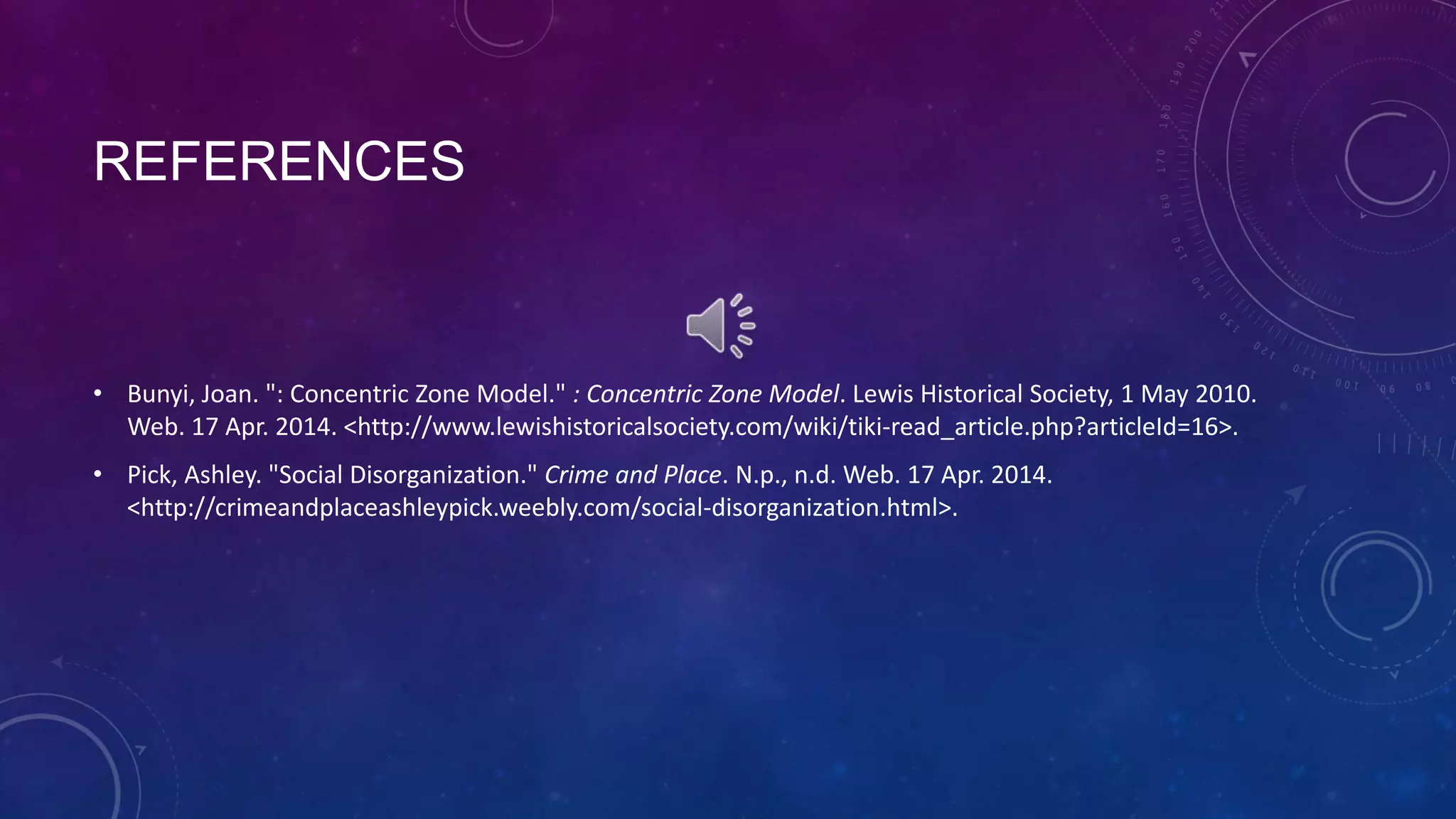 REFERENCES
• Bunyi, Joan. ": Concentric Zone Model." : Concentric Zone Model. Lewis Historical Society, 1 May 2010.
Web. 17 Apr. 2014. <http://www.lewishistoricalsociety.com/wiki/tiki-read_article.php?articleId=16>.
• Pick, Ashley. "Social Disorganization." Crime and Place. N.p., n.d. Web. 17 Apr. 2014.
<http://crimeandplaceashleypick.weebly.com/social-disorganization.html>.
 