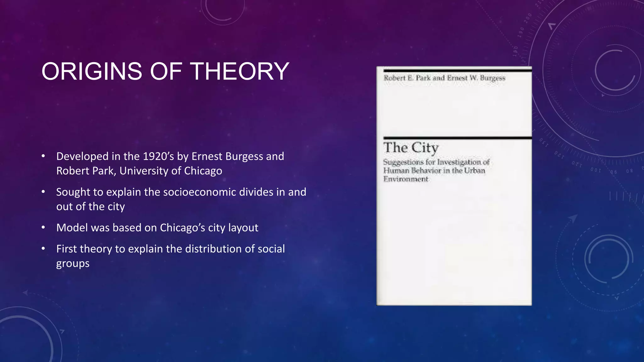 ORIGINS OF THEORY
• Developed in the 1920’s by Ernest Burgess and
Robert Park, University of Chicago
• Sought to explain the socioeconomic divides in and
out of the city
• Model was based on Chicago’s city layout
• First theory to explain the distribution of social
groups
 