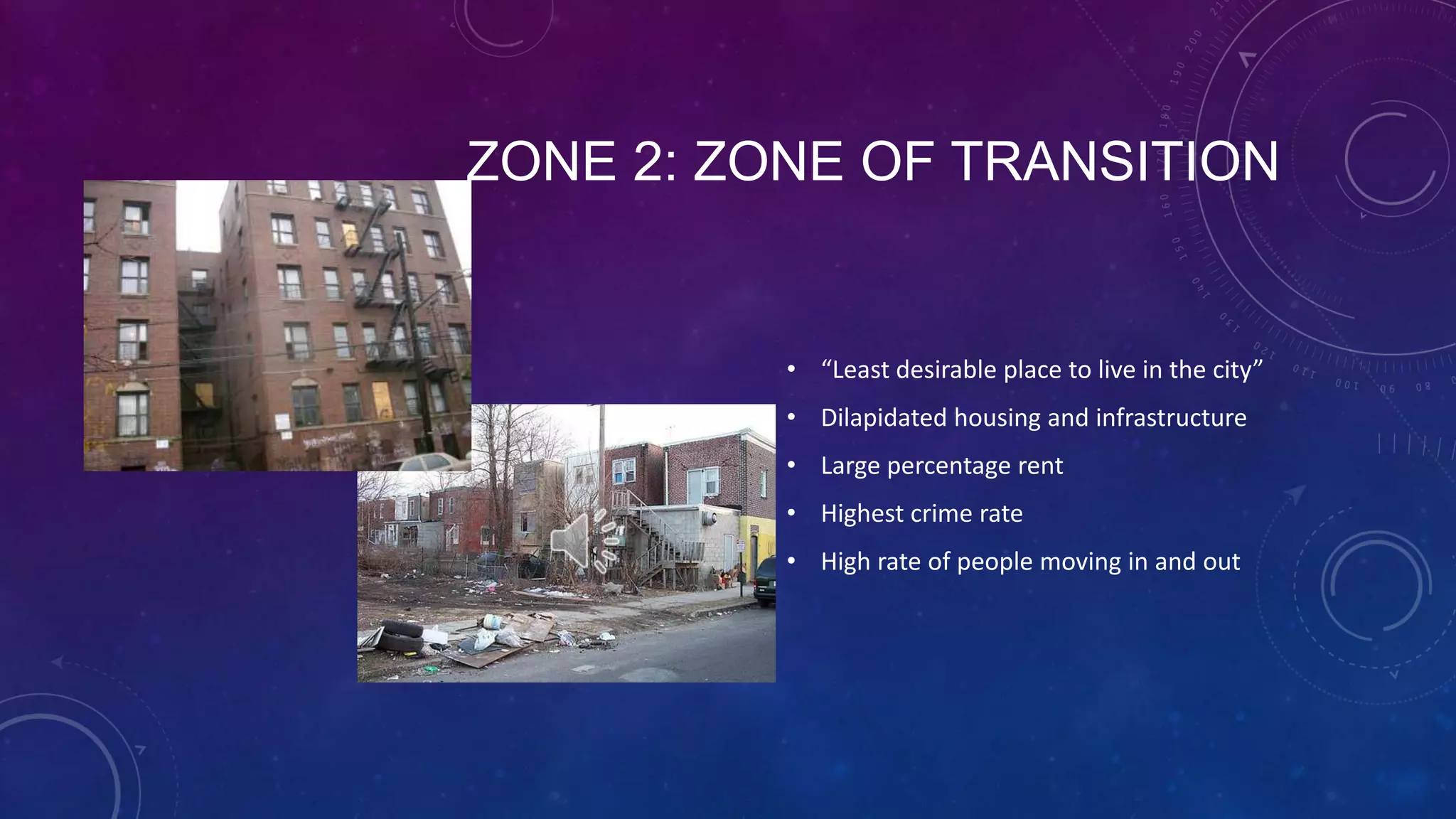 ZONE 2: ZONE OF TRANSITION
• “Least desirable place to live in the city”
• Dilapidated housing and infrastructure
• Large percentage rent
• Highest crime rate
• High rate of people moving in and out
 