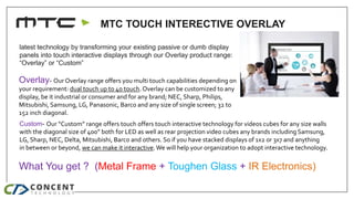 MTC TOUCH INTERECTIVE OVERLAY
What You get ? Metal Frame + Toughen Glass + IR Electronics
Available Sizes - Overlay - 32”,...