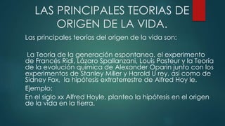 LAS PRINCIPALES TEORIAS DE
ORIGEN DE LA VIDA.
Las principales teorías del origen de la vida son:
La Teoría de la generación espontanea, el experimento
de Francés Ridi, Lázaro Spallanzani, Louis Pasteur y la Teoría
de la evolución química de Alexander Oparin junto con los
experimentos de Stanley Miller y Harold U rey, así como de
Sidney Fox, la hipótesis extraterrestre de Alfred Hoy le.
Ejemplo:
En el siglo xx Alfred Hoyle, planteo la hipótesis en el origen
de la vida en la tierra.
 