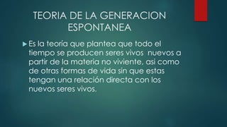 TEORIA DE LA GENERACION
ESPONTANEA
 Es la teoría que plantea que todo el
tiempo se producen seres vivos nuevos a
partir de la materia no viviente, asi como
de otras formas de vida sin que estas
tengan una relación directa con los
nuevos seres vivos.
 