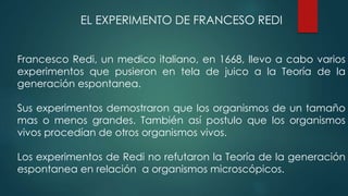 EL EXPERIMENTO DE FRANCESO REDI
Francesco Redi, un medico italiano, en 1668, llevo a cabo varios
experimentos que pusieron en tela de juico a la Teoría de la
generación espontanea.
Sus experimentos demostraron que los organismos de un tamaño
mas o menos grandes. También así postulo que los organismos
vivos procedían de otros organismos vivos.
Los experimentos de Redi no refutaron la Teoría de la generación
espontanea en relación a organismos microscópicos.
 