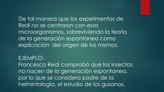 De tal manera que los experimentos de
Redi no se centraron con esos
microorganismos, sobreviviendo la teoría
de la generación espontaneo como
explicación del origen de los mismos.
EJEMPLO:
Francesco Redi comprobó que los insectos
no nacen de la generación espontanea,
por lo que se considera padre de la
helmintología, el estudio de los gusanos.
 