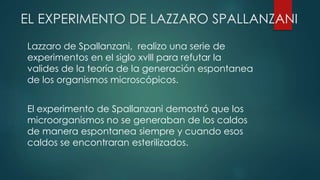 EL EXPERIMENTO DE LAZZARO SPALLANZANI
Lazzaro de Spallanzani, realizo una serie de
experimentos en el siglo xvlll para refutar la
valides de la teoría de la generación espontanea
de los organismos microscópicos.
El experimento de Spallanzani demostró que los
microorganismos no se generaban de los caldos
de manera espontanea siempre y cuando esos
caldos se encontraran esterilizados.
 